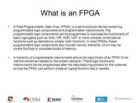 What is an FPGA A Field Programmable Gate Array (FPGA) is a semiconductor device containing programmable logic components and programmable interconnects.