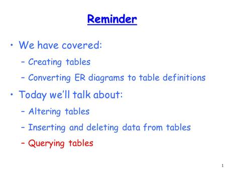 1 Reminder We have covered: –Creating tables –Converting ER diagrams to table definitions Today we’ll talk about: –Altering tables –Inserting and deleting.