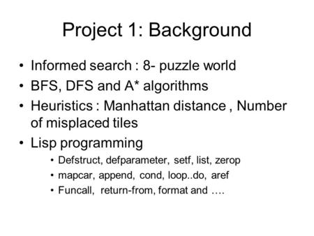 Project 1: Background Informed search : 8- puzzle world BFS, DFS and A* algorithms Heuristics : Manhattan distance, Number of misplaced tiles Lisp programming.