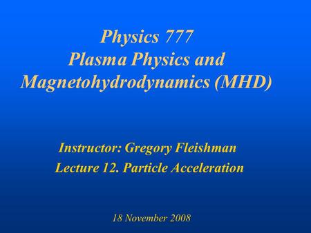 Physics 777 Plasma Physics and Magnetohydrodynamics (MHD) Instructor: Gregory Fleishman Lecture 12. Particle Acceleration 18 November 2008.