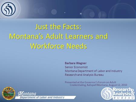 Just the Facts: Montana’s Adult Learners and Workforce Needs Barbara Wagner Senior Economist Montana Department of Labor and Industry Research and Analysis.