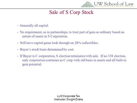 LLM Corporate Tax Instructor: Dwight Drake Sale of S Corp Stock - Generally all capital. - No requirement, as in partnerships, to treat part of gain as.