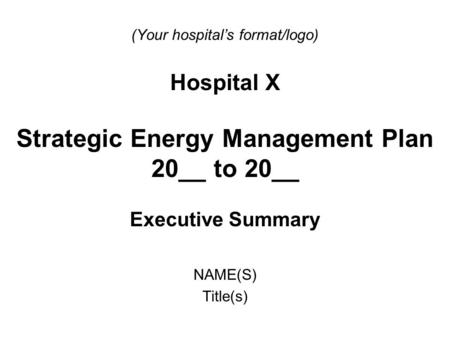 (Your hospital’s format/logo) Hospital X Strategic Energy Management Plan 20__ to 20__ Executive Summary NAME(S) Title(s)