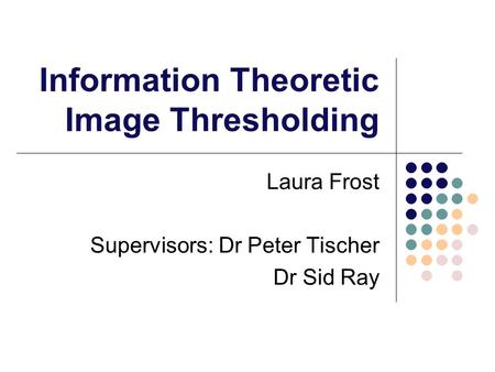 Information Theoretic Image Thresholding Laura Frost Supervisors: Dr Peter Tischer Dr Sid Ray.