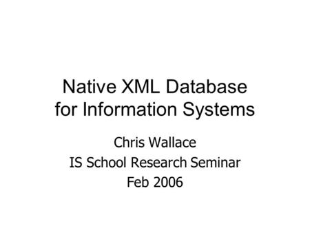 Native XML Database for Information Systems Chris Wallace IS School Research Seminar Feb 2006.