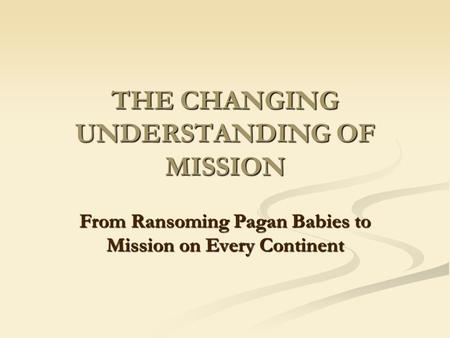 THE CHANGING UNDERSTANDING OF MISSION From Ransoming Pagan Babies to Mission on Every Continent.