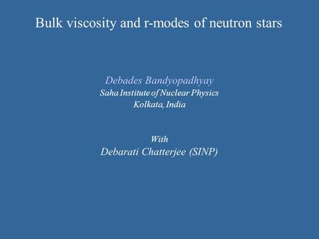 Debades Bandyopadhyay Saha Institute of Nuclear Physics Kolkata, India With Debarati Chatterjee (SINP) Bulk viscosity and r-modes of neutron stars.