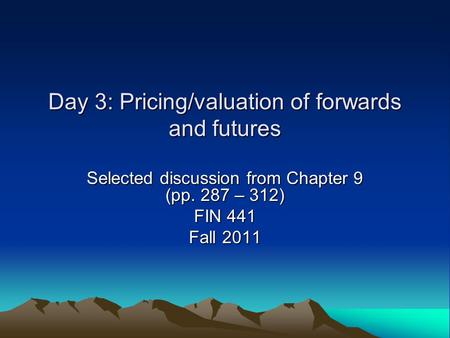 Day 3: Pricing/valuation of forwards and futures Selected discussion from Chapter 9 (pp. 287 – 312) FIN 441 Fall 2011.
