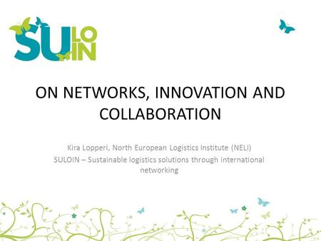 ON NETWORKS, INNOVATION AND COLLABORATION Kira Lopperi, North European Logistics Institute (NELI) SULOIN – Sustainable logistics solutions through international.