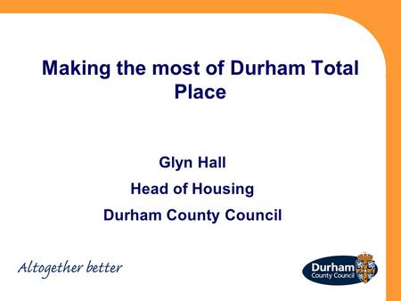 Making the most of Durham Total Place Glyn Hall Head of Housing Durham County Council.