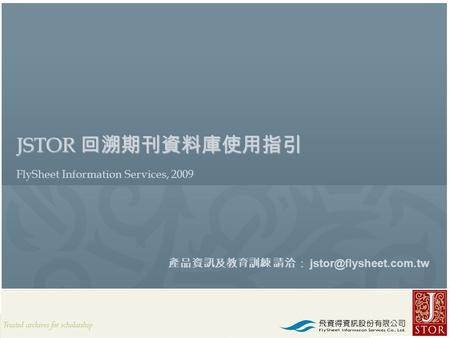 JSTOR Rep. / FlySheet l 2009 JSTOR 回溯期刊資料庫使用指引 FlySheet Information Services, 2009 產品資訊及教育訓練 請洽：
