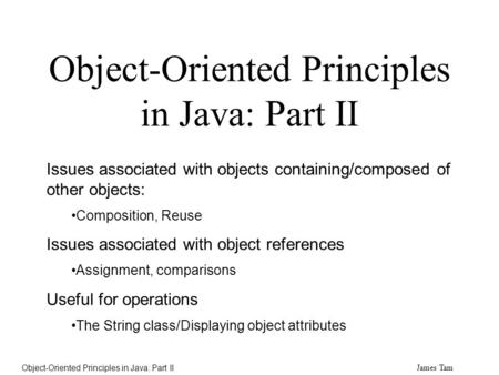 James Tam Object-Oriented Principles in Java: Part II Issues associated with objects containing/composed of other objects: Composition, Reuse Issues associated.