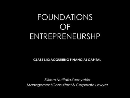 FOUNDATIONS OF ENTREPRENEURSHP Elikem Nutifafa Kuenyehia Management Consultant & Corporate Lawyer CLASS SIX: ACQUIRING FINANCIAL CAPITAL.
