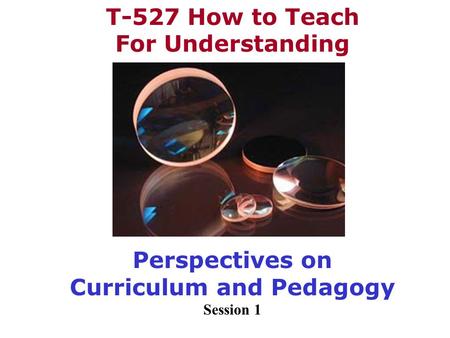 T-527 How to Teach For Understanding Perspectives on Curriculum and Pedagogy Session 1.