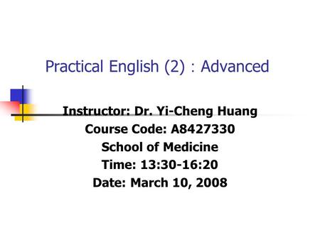 Practical English (2) ： Advanced Instructor: Dr. Yi-Cheng Huang Course Code: A8427330 School of Medicine Time: 13:30-16:20 Date: March 10, 2008.