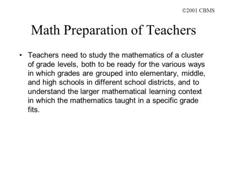 ©2001 CBMS Math Preparation of Teachers Teachers need to study the mathematics of a cluster of grade levels, both to be ready for the various ways in which.