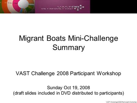 VAST Challenge 2008 Participant Workshop Migrant Boats Mini-Challenge Summary VAST Challenge 2008 Participant Workshop Sunday Oct 19, 2008 (draft slides.