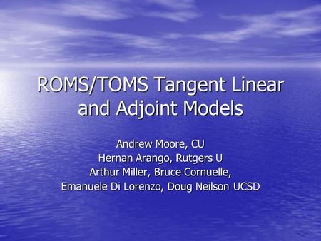 ROMS/TOMS Tangent Linear and Adjoint Models Andrew Moore, CU Hernan Arango, Rutgers U Arthur Miller, Bruce Cornuelle, Emanuele Di Lorenzo, Doug Neilson.