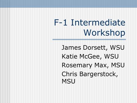 F-1 Intermediate Workshop James Dorsett, WSU Katie McGee, WSU Rosemary Max, MSU Chris Bargerstock, MSU.