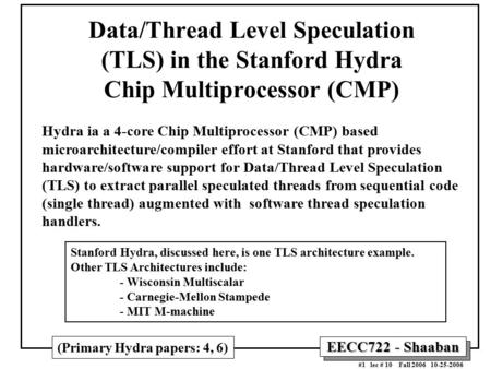 EECC722 - Shaaban #1 lec # 10 Fall 2006 10-25-2006 Data/Thread Level Speculation (TLS) in the Stanford Hydra Chip Multiprocessor (CMP) Hydra ia a 4-core.