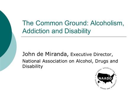 The Common Ground: Alcoholism, Addiction and Disability John de Miranda, Executive Director, National Association on Alcohol, Drugs and Disability.