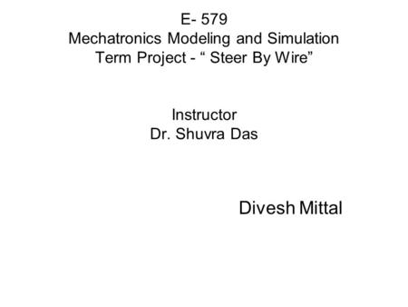 E- 579 Mechatronics Modeling and Simulation Term Project - “ Steer By Wire” Instructor Dr. Shuvra Das Divesh Mittal.