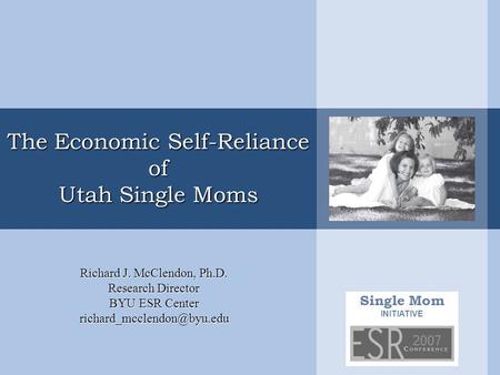 Single Mom INITIATIVE The Economic Self-Reliance of Utah Single Moms Richard J. McClendon, Ph.D. Research Director BYU ESR Center