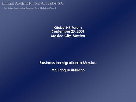Global HR Forum September 23, 2008 Mexico City, Mexico Business Immigration in Mexico Mr. Enrique Arellano Enrique Arellano Rincón Abogados, S.C. Providing.