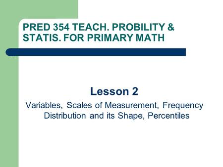 PRED 354 TEACH. PROBILITY & STATIS. FOR PRIMARY MATH Lesson 2 Variables, Scales of Measurement, Frequency Distribution and its Shape, Percentiles.