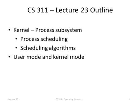 CS 311 – Lecture 23 Outline Kernel – Process subsystem Process scheduling Scheduling algorithms User mode and kernel mode Lecture 231CS 311 - Operating.