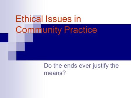 Ethical Issues in Community Practice Do the ends ever justify the means?