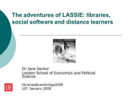 The adventures of LASSIE: libraries, social software and distance learners Dr Jane Secker London School of Economics and Political Science