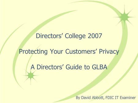 Directors’ College 2007 Protecting Your Customers’ Privacy A Directors’ Guide to GLBA By David Abbott, FDIC IT Examiner.