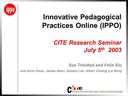 Innovative Pedagogical Practices Online (IPPO) CITE Research Seminar July 5 th 2003 Sue Trinidad and Felix Siu and Alvin Kwan, James Henri, Sandra Lee,