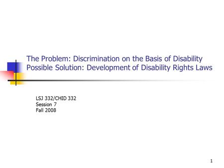 1 The Problem: Discrimination on the Basis of Disability Possible Solution: Development of Disability Rights Laws LSJ 332/CHID 332 Session 7 Fall 2008.