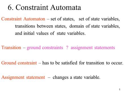 1 6. Constraint Automata Constraint Automaton – set of states, set of state variables, transitions between states, domain of state variables, and initial.