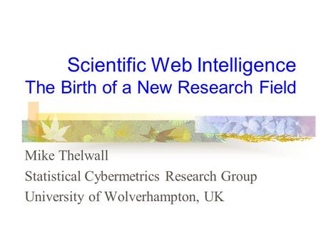 Scientific Web Intelligence The Birth of a New Research Field Mike Thelwall Statistical Cybermetrics Research Group University of Wolverhampton, UK.