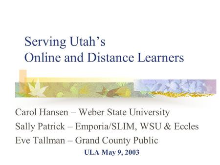 Serving Utah’s Online and Distance Learners Carol Hansen – Weber State University Sally Patrick – Emporia/SLIM, WSU & Eccles Eve Tallman – Grand County.