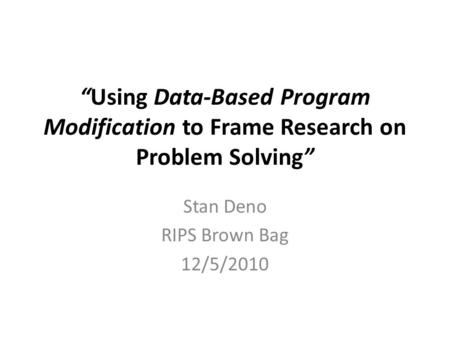 “Using Data-Based Program Modification to Frame Research on Problem Solving” Stan Deno RIPS Brown Bag 12/5/2010.