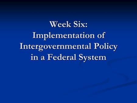 Week Six: Implementation of Intergovernmental Policy in a Federal System.