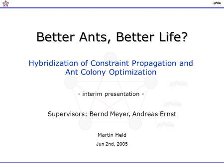 Better Ants, Better Life? Hybridization of Constraint Propagation and Ant Colony Optimization Supervisors: Bernd Meyer, Andreas Ernst Martin Held Jun 2nd,