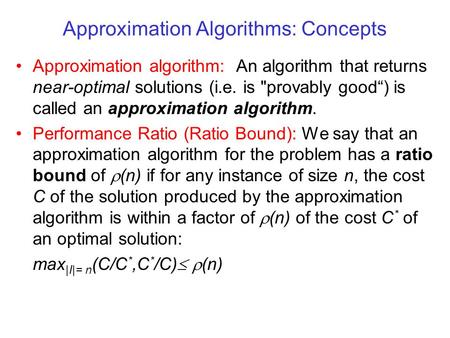 Approximation Algorithms: Concepts Approximation algorithm: An algorithm that returns near-optimal solutions (i.e. is provably good“) is called an approximation.