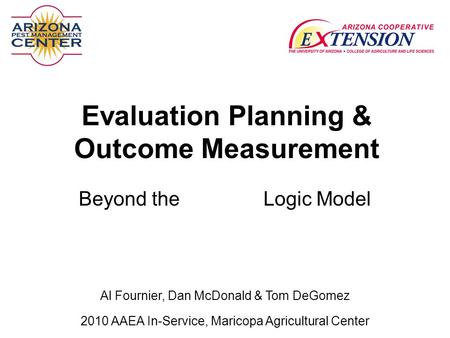 Evaluation Planning & Outcome Measurement Beyond the Logic Model 2010 AAEA In-Service, Maricopa Agricultural Center Al Fournier, Dan McDonald.