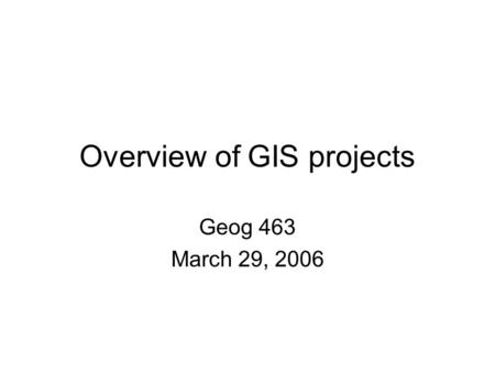 Overview of GIS projects Geog 463 March 29, 2006.