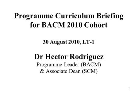 1 Programme Curriculum Briefing for BACM 2010 Cohort 30 August 2010, LT-1 Dr Hector Rodriguez Programme Leader (BACM) & Associate Dean (SCM)