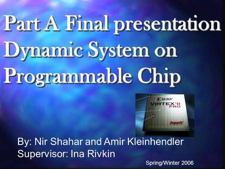 Part A Final presentation Dynamic System on Programmable Chip By: Nir Shahar and Amir Kleinhendler Supervisor: Ina Rivkin Spring/Winter 2006.