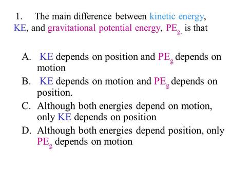1. The main difference between kinetic energy, KE, and gravitational potential energy, PE g, is that A. KE depends on position and PE g depends on motion.