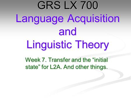 Week 7. Transfer and the “initial state” for L2A. And other things. GRS LX 700 Language Acquisition and Linguistic Theory.