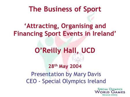 The Business of Sport ‘Attracting, Organising and Financing Sport Events in Ireland’ O’Reilly Hall, UCD 28 th May 2004 Presentation by Mary Davis CEO -