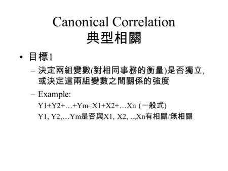 Canonical Correlation 典型相關 目標 1 – 決定兩組變數 ( 對相同事務的衡量 ) 是否獨立, 或決定這兩組變數之間關係的強度 –Example: Y1+Y2+…+Ym=X1+X2+…Xn ( 一般式 ) Y1, Y2,…Ym 是否與 X1, X2,..,Xn 有相關 / 無相關.